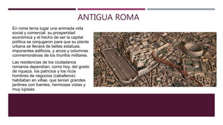 ANTIGUA ROMA
En roma tenía lugar una animada vida
social y comercial. su prosperidad
económica y el hecho de ser la capital
política se conjugaron para que su planta
urbana se llenara de bellas estatuas,
imponentes edificios, y arcos y columnas
conmemorativas de los triunfos militares.
Las residencias de los ciudadanos
romanos dependían, como hoy, del grado
de riqueza. los patricios y los ricos
hombres de negocios (caballeros)
habitaban en villae, que tenían grandes
jardines con fuentes, hermosas vistas y
muy lujosas.
 