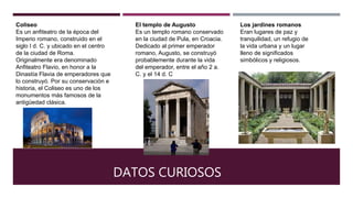 DATOS CURIOSOS
Coliseo
Es un anfiteatro de la época del
Imperio romano, construido en el
siglo I d. C. y ubicado en el centro
de la ciudad de Roma.
Originalmente era denominado
Anfiteatro Flavio, en honor a la
Dinastía Flavia de emperadores que
lo construyó. Por su conservación e
historia, el Coliseo es uno de los
monumentos más famosos de la
antigüedad clásica.
El templo de Augusto
Es un templo romano conservado
en la ciudad de Pula, en Croacia.
Dedicado al primer emperador
romano, Augusto, se construyó
probablemente durante la vida
del emperador, entre el año 2 a.
C. y el 14 d. C
Los jardines romanos
Eran lugares de paz y
tranquilidad, un refugio de
la vida urbana y un lugar
lleno de significados
simbólicos y religiosos.
 