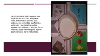 La estructura de esta maqueta esta
inspirada en la ciudad antigua de
roma. tomamos su coliseo, sus
jardines, sus viviendas, sus fuentes,
su templo y su plaza los cuales
algunos han perdurado a través de su
historia y otros han sido poco a poco
desmoronados por la naturaleza.
 