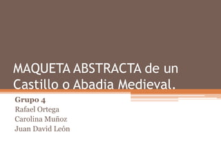 MAQUETA ABSTRACTA de un
Castillo o Abadia Medieval.
Grupo 4
Rafael Ortega
Carolina Muñoz
Juan David León
 