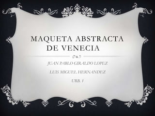 MAQUETA ABSTRACTA
DE VENECIA
JUAN PABLO GIRALDO LOPEZ
LUIS MIGUEL HERNANDEZ
URB. 1
 