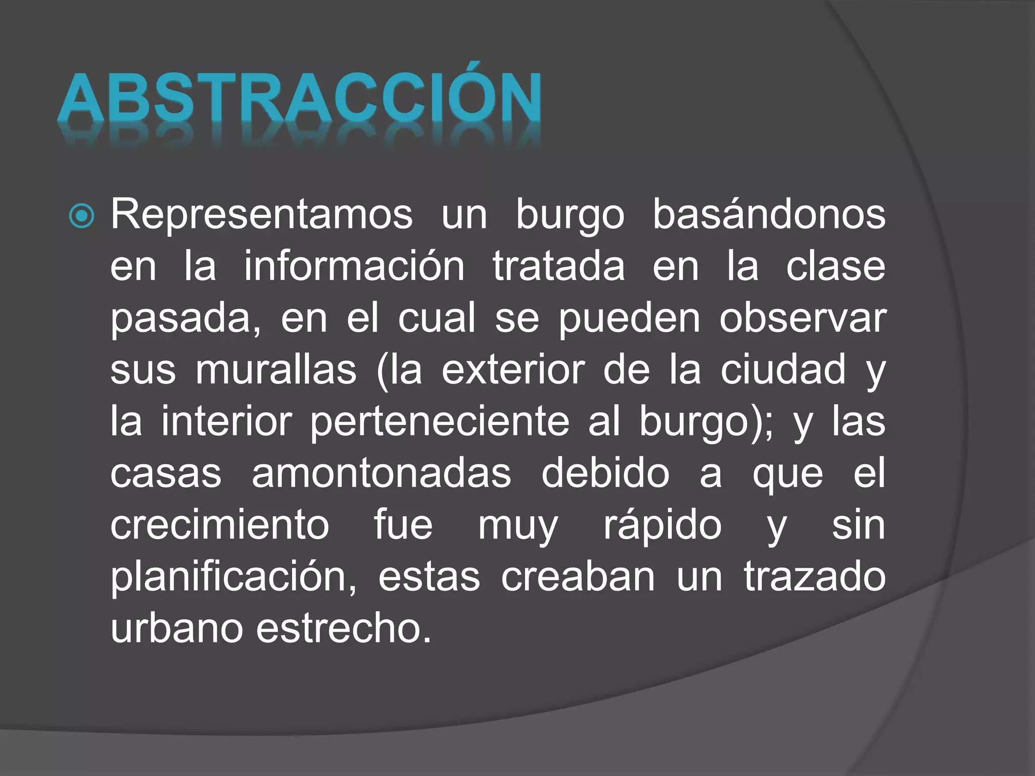 ABSTRACCIÓN
 Representamos un burgo basándonos
en la información tratada en la clase
pasada, en el cual se pueden observar
sus murallas (la exterior de la ciudad y
la interior perteneciente al burgo); y las
casas amontonadas debido a que el
crecimiento fue muy rápido y sin
planificación, estas creaban un trazado
urbano estrecho.
 