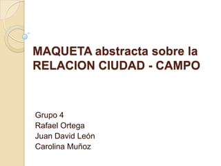 MAQUETA abstracta sobre la
RELACION CIUDAD - CAMPO
Grupo 4
Rafael Ortega
Juan David León
Carolina Muñoz
 