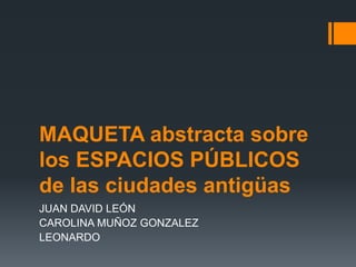 MAQUETA abstracta sobre
los ESPACIOS PÚBLICOS
de las ciudades antigüas
JUAN DAVID LEÓN
CAROLINA MUÑOZ GONZALEZ
LEONARDO
 