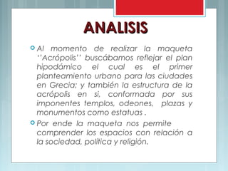 ANALISISANALISIS
 Al momento de realizar la maqueta
‘’Acrópolis’’ buscábamos reflejar el plan
hipodámico el cual es el primer
planteamiento urbano para las ciudades
en Grecia; y también la estructura de la
acrópolis en si, conformada por sus
imponentes templos, odeones, plazas y
monumentos como estatuas .
 Por ende la maqueta nos permite
comprender los espacios con relación a
la sociedad, política y religión.
 