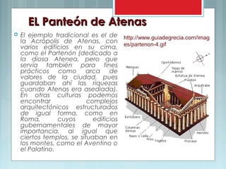 EL Panteón de AtenasEL Panteón de Atenas
 El ejemplo tradicional es el de
la Acrópolis de Atenas, con
varios edificios en su cima,
como el Partenón (dedicado a
la diosa Atenea, pero que
servía también para fines
prácticos como arca de
valores de la ciudad, pues
guardaban ahí las riquezas
cuando Atenas era asediada).
En otras culturas podemos
encontrar complejos
arquitectónicos estructurados
de igual forma, como en
Roma, cuyos edificios
gubernamentales de mayor
importancia, al igual que
ciertos templos, se situaban en
los montes, como el Aventino o
el Palatino.
http://www.guiadegrecia.com/imag
es/partenon-4.gif
 