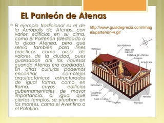 EL Panteón de AtenasEL Panteón de Atenas
 El ejemplo tradicional es el de
la Acrópolis de Atenas, con
varios edificios en su cima,
como el Partenón (dedicado a
la diosa Atenea, pero que
servía también para fines
prácticos como arca de
valores de la ciudad, pues
guardaban ahí las riquezas
cuando Atenas era asediada).
En otras culturas podemos
encontrar complejos
arquitectónicos estructurados
de igual forma, como en
Roma, cuyos edificios
gubernamentales de mayor
importancia, al igual que
ciertos templos, se situaban en
los montes, como el Aventino o
el Palatino.
http://www.guiadegrecia.com/imag
es/partenon-4.gif
 