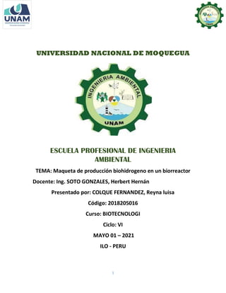 1
UNIVERSIDAD NACIONAL DE MOQUEGUA
ESCUELA PROFESIONAL DE INGENIERIA
AMBIENTAL
TEMA: Maqueta de producción biohidrogeno en un biorreactor
Docente: Ing. SOTO GONZALES, Herbert Hernán
Presentado por: COLQUE FERNANDEZ, Reyna luisa
Código: 2018205016
Curso: BIOTECNOLOGI
Ciclo: VI
MAYO 01 – 2021
ILO - PERU
 