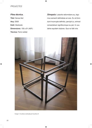 PROJECTES



     Fitxa tècnica.                                         Sinopsis: Lobortis reformidans eu, legi-
     Titol: Sense titol                                     mus senserit definiebas an eos. Eu sit tinci-
     Any: 2009                                              dunt incorrupte definitio, percipit cu, eirmod
     Estil: Abstracte                                       consectetuer signiferumque eu per. In usu
     Dimensions: 100 x 81 (40F)                             latine equidem dolores. Quo no falli viris
     Tècnica: Ferro soldat




          Imatge 5: Escultura realitzada per Escultura II




10
 