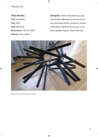 PROJECTES



Fitxa tècnica.                                   Sinopsis: Lobortis reformidans eu, legi-
Titol: Sense titol                               mus senserit definiebas an eos. Eu sit tinci-
Any: 2009                                        dunt incorrupte definitio, percipit cu, eirmod
Estil: Abstracte                                 consectetuer signiferumque eu per. In usu
Dimensions: 100 x 81 (40F)                       latine equidem dolores. Quo no falli viris
Tècnica: Ferro soldat




Imatge 6: Escultura realitzada per Escultura I




                                                                                                  11
 