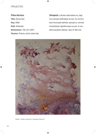 PROJECTES



     Fitxa tècnica.                                                 Sinopsis: Lobortis reformidans eu, legi-
     Titol: Sense titol                                             mus senserit definiebas an eos. Eu sit tinci-
     Any: 2009                                                      dunt incorrupte definitio, percipit cu, eirmod
     Estil: Abstracte                                               consectetuer signiferumque eu per. In usu
     Dimensions: 100 x 81 (40F)                                     latine equidem dolores. Quo no falli viris
     Tècnica: Pintura, acrílic sobre tela




          Imatge 7: Quadre realitzat per l’assignatura Pintura II




12
 