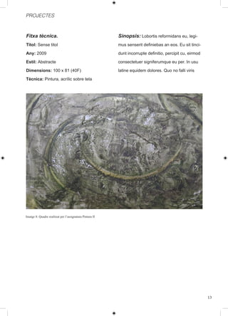 PROJECTES



Fitxa tècnica.                                            Sinopsis: Lobortis reformidans eu, legi-
Titol: Sense titol                                        mus senserit definiebas an eos. Eu sit tinci-
Any: 2009                                                 dunt incorrupte definitio, percipit cu, eirmod
Estil: Abstracte                                          consectetuer signiferumque eu per. In usu
Dimensions: 100 x 81 (40F)                                latine equidem dolores. Quo no falli viris
Tècnica: Pintura, acrílic sobre tela




Imatge 8: Quadre realitzat per l’assignatura Pintura II




                                                                                                           13
 