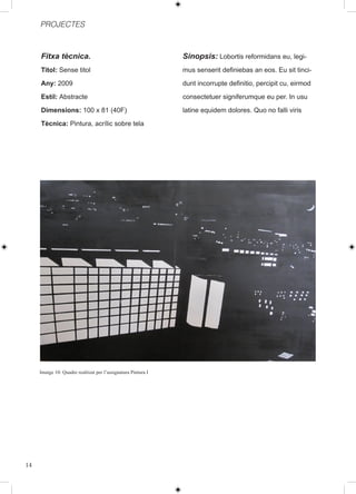 PROJECTES



     Fitxa tècnica.                                            Sinopsis: Lobortis reformidans eu, legi-
     Titol: Sense titol                                        mus senserit definiebas an eos. Eu sit tinci-
     Any: 2009                                                 dunt incorrupte definitio, percipit cu, eirmod
     Estil: Abstracte                                          consectetuer signiferumque eu per. In usu
     Dimensions: 100 x 81 (40F)                                latine equidem dolores. Quo no falli viris
     Tècnica: Pintura, acrílic sobre tela




     Imatge 10: Quadre realitzat per l’assignatura Pintura I




14
 