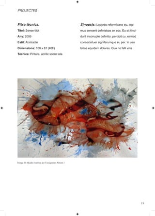 PROJECTES



Fitxa tècnica.                                            Sinopsis: Lobortis reformidans eu, legi-
Titol: Sense titol                                        mus senserit definiebas an eos. Eu sit tinci-
Any: 2009                                                 dunt incorrupte definitio, percipit cu, eirmod
Estil: Abstracte                                          consectetuer signiferumque eu per. In usu
Dimensions: 100 x 81 (40F)                                latine equidem dolores. Quo no falli viris
Tècnica: Pintura, acrílic sobre tela




Imatge 11: Quadre realitzat per l’assignatura Pintura I




                                                                                                           15
 