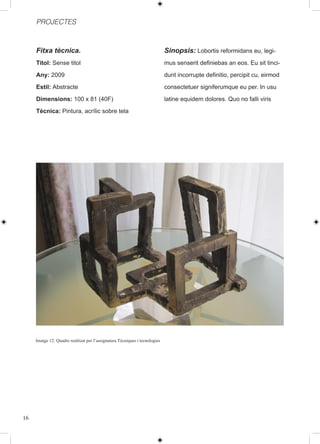 PROJECTES



     Fitxa tècnica.                                                          Sinopsis: Lobortis reformidans eu, legi-
     Titol: Sense titol                                                      mus senserit definiebas an eos. Eu sit tinci-
     Any: 2009                                                               dunt incorrupte definitio, percipit cu, eirmod
     Estil: Abstracte                                                        consectetuer signiferumque eu per. In usu
     Dimensions: 100 x 81 (40F)                                              latine equidem dolores. Quo no falli viris
     Tècnica: Pintura, acrílic sobre tela




     Imatge 12: Quadre realitzat per l’assignatura Tècniques i tecnologies




16
 