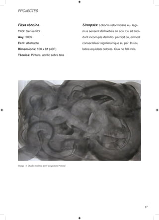 PROJECTES



Fitxa tècnica.                                            Sinopsis: Lobortis reformidans eu, legi-
Titol: Sense titol                                        mus senserit definiebas an eos. Eu sit tinci-
Any: 2009                                                 dunt incorrupte definitio, percipit cu, eirmod
Estil: Abstracte                                          consectetuer signiferumque eu per. In usu
Dimensions: 100 x 81 (40F)                                latine equidem dolores. Quo no falli viris
Tècnica: Pintura, acrílic sobre tela




Imatge 13: Quadre realitzat per l’assignatura Pintura I




                                                                                                           17
 