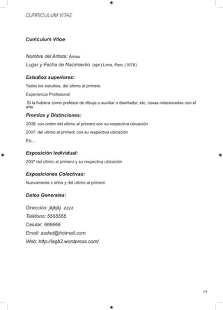 CURRICULUM VITAE



Curriculum Vitae


Nombre del Artista: Arnau
Lugar y Fecha de Nacimiento: (ejm) Lima, Peru (1978)

Estudios superiores:
Todos los estudios, del último al primero

Experiencia Profesional

 Si la hubiera como profesor de dibujo o auxiliar o diseñador, etc, cosas relacionadas con el
arte

Premios y Distinciones:
2008: con orden del ultimo al primero con su respectiva ubicación

2007: del ultimo al primero con su respectiva ubicación

Etc…


Exposición Individual:
2007 del último al primero y su respectiva ubicación


Exposiciones Colectivas:
Nuevamente x años y del ultimo al primero


Datos Generales:

Dirección: jkjkjkj zzzz
Teléfono: 5555555
Celular: 666666
Email: asdad@hotmail.com
Web: http://lagb2.wordpress.com/




                                                                                                19
 