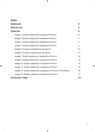ÍNDEX
Statement                                                                  4
Introducció                                                                5
Projectes                                                                  6
   Imatge 1: Quadre realitzat per l’assignatura Pintura I                  6

   Imatge 2: Quadre realitzat per l’assignatura Pintura I                  7

   Imatge 3: Quadre realitzat per l’assignatura Pintura I                  8

   Imatge 4: Quadre realitzat per l’assignatura Pintura I                  9

   Imatge 5: Escultura realitzada per Escultura II                         10

   Imatge 6: Escultura realitzada per Escultura I                          11

   Imatge 7: Quadre realitzat per l’assignatura Pintura II                 12

   Imatge 8: Quadre realitzat per l’assignatura Pintura II                 13

   Imatge 10: Quadre realitzat per l’assignatura Pintura I                 14

   Imatge 11: Quadre realitzat per l’assignatura Pintura I                 15

   Imatge 12: Quadre realitzat per l’assignatura Tècniques i tecnologies   16

   Imatge 13: Quadre realitzat per l’assignatura Pintura I                 17

Curriculum Vitae                                                           19




                                                                                3
 