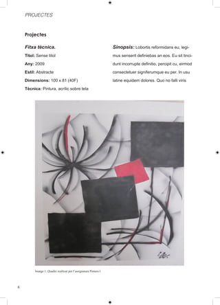 PROJECTES



    Projectes

    Fitxa tècnica.                                                Sinopsis: Lobortis reformidans eu, legi-
    Titol: Sense titol                                            mus senserit definiebas an eos. Eu sit tinci-
    Any: 2009                                                     dunt incorrupte definitio, percipit cu, eirmod
    Estil: Abstracte                                              consectetuer signiferumque eu per. In usu
    Dimensions: 100 x 81 (40F)                                    latine equidem dolores. Quo no falli viris
    Tècnica: Pintura, acrílic sobre tela




         Imatge 1: Quadre realitzat per l’assignatura Pintura I




6
 