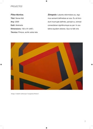 PROJECTES



Fitxa tècnica.                                           Sinopsis: Lobortis reformidans eu, legi-
Titol: Sense titol                                       mus senserit definiebas an eos. Eu sit tinci-

Any: 2009                                                dunt incorrupte definitio, percipit cu, eirmod

Estil: Abstracte                                         consectetuer signiferumque eu per. In usu

Dimensions: 100 x 81 (40F)                               latine equidem dolores. Quo no falli viris

Tècnica: Pintura, acrílic sobre tela




Imatge 2: Quadre realitzat per l’assignatura Pintura I




                                                                                                          7
 