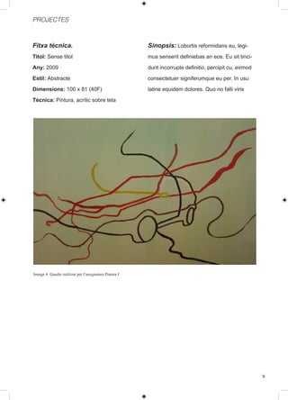 PROJECTES



Fitxa tècnica.                                           Sinopsis: Lobortis reformidans eu, legi-
Titol: Sense titol                                       mus senserit definiebas an eos. Eu sit tinci-
Any: 2009                                                dunt incorrupte definitio, percipit cu, eirmod
Estil: Abstracte                                         consectetuer signiferumque eu per. In usu
Dimensions: 100 x 81 (40F)                               latine equidem dolores. Quo no falli viris
Tècnica: Pintura, acrílic sobre tela




Imatge 4: Quadre realitzat per l’assignatura Pintura I




                                                                                                          9
 