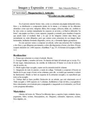 Imagen y Expresión 4º ESO Dpto. Educación Plástica. 2ª
6ª Actividad : Maquetación 2. Articulo:
“El color en cine antiguo”
En el ejercicio anterior hemos visto, como se estructura una página incluyendo textos,
fotos y su distribución o composición dentro de la misma, y el manejo de los diferentes
elementos: como caja texto, márgenes, filetes, foto a sangre, cabecera, titular, etc., también se
ha visto como se cuentan manualmente los espacios en un texto, y al final se elaboraba “en
bruto”, una pagina con fotos y texto supuesto, pegando y cortando, para visualizar el aspecto
que pueda tener el resultado final. y la que en las imágenes existen unas líneas, que
normalmente no están dibujadas; pero que existen como estructuras de esa imagen: líneas
horizontales, inclinadas formando diagonales, curvas, etc, o formando figuras geometricas.
En este ejercicio vamos a componer un articulo, sobre una estructura: De 3 columnas
y dos fotos y que dibujemos previamente y sobre ella disponemos el texto y las fotos. El texto
ocupará alrededor de 1.600 espacios. (Santillana 3º pg. 27). El formato de la página es DIN
A-4.
Realización:
1.- Pensar que estructura va a tener el articulo .Boceto.
2.- Escoger familias y tamaños del texto. En función del título del artículo que se escoja. P.e.:
El cine negro, latinoamericano, las estrellas de hollywood, El humor en el cine de terror, El
cine de acción, etc.
3.- Medir según el tipo escogido, cuanto será la extensión total de columna
3.- Integración de todo lo anterior, a modo de collage. Volviendo a componer el boceto en
función de lo que ocupe el texto en las columnas, para ello , se tendrá que aumentar o reducir
las ilustraciones. Donde se hará un esquema de la estructura escogida y se especificará que
texto se ha escogido.
4.- Trabajo final (si fuera posible): Redacción de un artículo, que esté relacionado con el
Titulo escogido a 1600 espacios en 3 columnas, facilitándose el tipo de letra, y escogiéndose
fotos relacionadas con el articulo para compaginarlo o maquetarlo en el ordenador, con Word
u otro programa informático.
Materiales:
Libretas del textos de “Marcas”en diferentes tipos y cupertos.Lápiz, rotulador, tijeras,
pegamento, folios, revistas, fotocopiadora, etc. Disquetes, ordenador, impresora, escáner,
fotos digitales, etc.
.
 