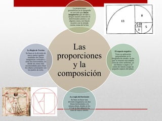 Las
proporciones
y la
composición
La proporciones
geométricas en la fotografía
no son más que líneas
imaginarias que dividen y
dirigen nuestra atención en
determinados puntos y en
algunos casos, nos hacen
recorrer con la mirada
ciertas zonas de la foto
El espacio negativo
Tiene su aplicación
generalmente en la
fotografía de estudio, en las
que se muestra una amplia
zona de color uniforme, ya
sea blanco o negro y el
centro de interés ocupa un
pequeño espacio del plano.
-La regla del horizonte
Se basa en hacer una
división imaginaria con dos
líneas horizontales a la
misma altura, donde en los
2/3 de la foto deberá ir la
zona de mayor interés.
La Regla de Tercios
Se basa en la división de
nueve partes iguales
mediante dos líneas
imaginarias verticales y
otras dos horizontales, en
donde las zonas más
recomendadas para situar
los objetos principales son
los puntos de corte.
 