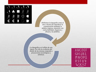 Definimos la tipografía como el
arte o técnica de reproducir la
comunicación mediante la
palabra impresa, transmitir con
cierta habilidad, elegancia y
eficacia, las palabras.
La tipografía es el reflejo de una
época. Por ello la evolución del
diseño de las mismas responde a
proyecciones tecnológicas y
artísticas.
 