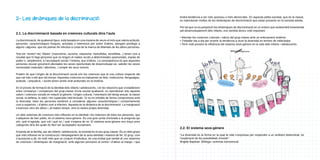 2- Les dinàmiques de la discriminació
2.1. La discriminació basada en creences culturals dins l’aula
La discriminació, de qualsevol tipus, està basada en una manera de veure el món que valora actituds,
persones, característiques físiques, activitats o interessos per sobre d’altres, atorgant privilegis a
alguns i algunes, que els podran fer efectius a costa de la manca de llibertats de les altres persones.

tindrà tendència a ser més opressiu o més democràtic. En aquesta petita societat, que és la classe,
es reproduiran moltes de les dinàmiques de discriminació que estan presents en la societat adulta.
Per tal que no es perpetuïn les dinàmiques de discriminació en un entorn que esdevindrà fonamental
pel desenvolupament dels infants, ens sembla doncs molt important:
• Abordar les creences culturals i valors del grup-classe amb un enfocament sistèmic.
• Treballar dia a dia per revertir la tendència a viure la diversitat en termes de millor/pitjor.
• Tenir molt present la influència del sistema sexe-gènere en la vida dels infants i adolescents.

Tots els “ismes”i les “fòbies” (masclisme, racisme, classisme, homofòbia, xenofòbia...) tenen com a
resultat que hi hagi persones que no tinguin el mateix accés a determinades oportunitats, espais de
poder o, simplement, a l’acceptació social i l’estima, que d’altres. La conseqüència és que aquestes
persones veuran greument afectades les seves oportunitats de desenvolupar-se, satisfer les seves
necessitats materials i afectives, i complir els seus somnis.
Podem dir que l’origen de la discriminació social són les creences que té una cultura respecte del
que val més o del que val menys. Aquestes creences es tradueixen en lleis, institucions, llenguatges,
actituds, i prejudicis, i sovint tenen arrels molt profundes en la història.
En el procés de formació de la identitat dels infants i adolescents, i en les relacions que s’estableixen
entre companys i companyes del grup-classe d’una escola qualsevol, es reproduiran tots aquests
valors i creences socials en relació al gènere, l’origen cultural, l’orientació del desig sexual, la classe
social, la bellesa, la salut i les capacitats intel·lectuals. Si no es treballa de forma compromesa amb
la diversitat, totes les persones tendirem a considerar algunes característiques i comportaments
com a superiors, i d’altres com a inferiors. Aquesta és la dinàmica de la discriminació. La marginació
s’exerceix vers els altres i, al mateix temps, vers la nostra pròpia diversitat.
Un dels sistemes de creences més influents en la identitat i les relacions de totes les persones, que
s’adquireix de ben petits, és el sistema sexe-gènere. És una gran porta d’entrada a la pregunta qui
sóc, què m’agrada, què vull i què no, i què s’espera de mi. El sistema sexe-gènere ens traça unes
categories dins les quals és fàcil ser acceptades socialment.
A banda de la família, per als infants i adolescents, la societat és el seu grup-classe. És un dels grups
que més influiran en la construcció i desplegament de la seva identitat i manera de fer. El grup, com
s’acostuma a dir, és molt més que un conjunt d’individus, és una entitat que també té uns sistemes
de creences i dinàmiques de marginació, amb algunes persones al centre i d’altres al marge, i que

2.2. El sistema sexe-gènere
“La diversitat és la forma en la qual la vida s’expressa per respondre a un ambient determinat, és
l’exploració de les possibilitats d’existir”
Brigitte Baptiste. Biòloga i activista transsexual.

 