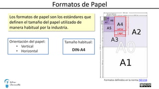 Formatos de Papel
Los formatos de papel son los estándares que
definen el tamaño del papel utilizado de
manera habitual por la industria.
Orientación del papel:
• Vertical
• Horizontal
Formatos definidos en la norma ISO 216
Tamaño habitual:
DIN-A4
 