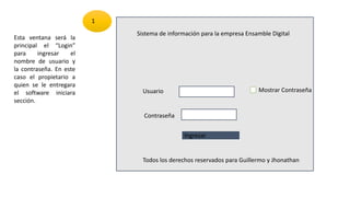 Sistema de información para la empresa Ensamble Digital
Usuario
Contraseña
Ingresar
Todos los derechos reservados para Guillermo y Jhonathan
Esta ventana será la
principal el “Login”
para ingresar el
nombre de usuario y
la contraseña. En este
caso el propietario a
quien se le entregara
el software iniciara
sección.
1
Mostrar Contraseña
 