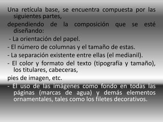 Una retícula base, se encuentra compuesta por las
   siguientes partes,
dependiendo de la composición que se esté
   diseñando:
 - La orientación del papel.
- El número de columnas y el tamaño de estas.
- La separación existente entre ellas (el medianil).
- El color y formato del texto (tipografía y tamaño),
   los titulares, cabeceras,
pies de imagen, etc.
- El uso de las imágenes como fondo en todas las
   páginas (marcas de agua) y demás elementos
   ornamentales, tales como los filetes decorativos.
 