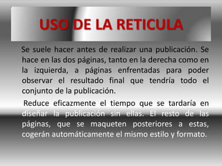 USO DE LA RETICULA
Se suele hacer antes de realizar una publicación. Se
hace en las dos páginas, tanto en la derecha como en
la izquierda, a páginas enfrentadas para poder
observar el resultado final que tendría todo el
conjunto de la publicación.
 Reduce eficazmente el tiempo que se tardaría en
diseñar la publicación sin ellas. El resto de las
páginas, que se maqueten posteriores a estas,
cogerán automáticamente el mismo estilo y formato.
 