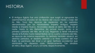 HISTORIA
 El Antiguo Egipto fue una civilización que surgió al agruparse los
asentamientos situados en las riberas del cauce medio y bajo del
río Nilo. Tuvo tres épocas de esplendor en los periodos
denominados por los historiadores Imperio Antiguo, Imperio
Medio e Imperio Nuevo. Alcanzaba desde el delta del Nilo, en el
norte, hasta la isla Elefantina (la actual Asuán, junto a la
primera catarata del Nilo, en el sur), llegando a tener influencia
desde el Éufrates hasta Gebel Barkal, en la cuarta catarata del Nilo,
en épocas de máxima expansión. Su territorio también abarcó, en
distintos periodos, el desierto oriental y la línea costera del mar
RojO, la península del Sinaí y un gran territorio occidental que
dominaba los dispersos oasis. Históricamente, fue dividido
en Alto y Bajo Egipto, al sur y al norte, respectivamente.
 