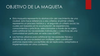 OBJETIVO DE LA MAQUETA
 Esta maqueta representa la abstracción del crecimiento de una
ciudad, esto hace referencia a dos criterios: el primer criterio
representa un proceso histórico y el segundo un criterio social, los
cuales son basados en la acumulación de experiencias,
conocimientos y prácticas, seleccionadas a través de los siglos,
para satisfacer las necesidades individuales y colectivas de una
comunidad en particular, en este caso EGIPTO.
 Las formas urbanas para satisfacer las necesidades físicas y
simbólicas de una sociedad son múltiples, pero constituyen
patrones especiales susceptibles de ser replicados, adaptados e
implementados en otros contextos.
 