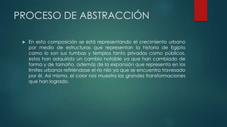 PROCESO DE ABSTRACCIÓN
 En esta composición se está representando el crecimiento urbano
por medio de estructuras que representan la historia de Egipto
como lo son sus tumbas y templos tanto privados como públicos,
estos han adquirido un cambio notable ya que han cambiado de
forma y de tamaño, además de la expansión que representa en los
limites urbanos refiriéndose el rio nilo ya que se encuentra travesado
por él. Así mismo, el color nos muestra las grandes transformaciones
que han logrado.
 