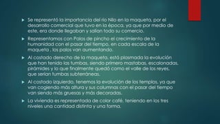  Se representó la importancia del rio Nilo en la maqueta, por el
desarrollo comercial que tuvo en la época, ya que por medio de
este, era donde llegaban y salían todo su comercio.
 Representamos con Palos de pincho el crecimiento de la
humanidad con el pasar del tiempo, en cada escala de la
maqueta , los palos van aumentando.
 Al costado derecho de la maqueta, está plasmada la evolución
que han tenido las tumbas, siendo primero mastabas, escalonadas,
pirámides y lo que finalmente quedó como el valle de los reyes,
que serían tumbas subterráneas.
 Al costado izquierdo, tenemos la evolución de los templos, ya que
van cogiendo más altura y sus columnas con el pasar del tiempo
van siendo más gruesas y más decoradas.
 La vivienda es representada de color café, teniendo en los tres
niveles una cantidad distinta y una forma.
 