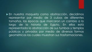  En nuestra maqueta como abstracción, decidimos
representar por medio de 3 cubos de diferentes
tamaños, las épocas que marcaron un cambio a lo
largo de la historia de Egipto. En ellos está
representada la abstracción de sus tumbas y templos
públicos y privados por medio de diversas formas
geométricas las cuales muestran sus trasformaciones.
 