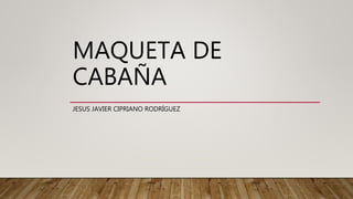 MAQUETA DE
CABAÑA
JESUS JAVIER CIPRIANO RODRÍGUEZ
 
