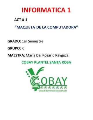 INFORMATICA 1 
ACT # 1 
“MAQUETA DE LA COMPUTADORA” 
GRADO: 1er Semestre 
GRUPO: K 
MAESTRA: María Del Rosario Raygoza 
COBAY PLANTEL SANTA ROSA 
 