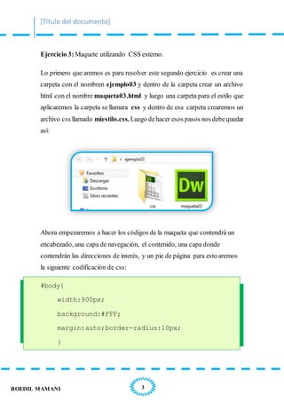 [Título del documento]
3ROEDIL MAMANI
Ejercicio 3: Maquete utilizando CSS externo.
Lo primero que aremos es para resolver este segundo ejercicio es crear una
carpeta con el nombren ejemplo03 y dentro de la carpeta crear un archivo
html con el nombre maqueta03.html y luego una carpeta para el estilo que
aplicaremos la carpeta se llamara css y dentro de esa carpeta crearemos un
archivo css llamado miestilo.css. Luego dehacer esos pasos nos debequedar
así:
Ahora empezaremos a hacer los códigos de la maqueta que contendrá un
encabezado, una capa de navegación, el contenido, una capa donde
contendrán las direcciones de interés, y un pie de página para esto aremos
la siguiente codificación de css:
#body{
width:900px;
background:#FFF;
margin:auto;border-radius:10px;
}
 