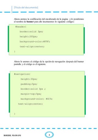 [Título del documento]
4ROEDIL MAMANI
Ahora aremos la codificación del encabezado de la pagina y le pondremos
el nombre de banner para ello insertaremos lo siguiente códigos:
#header{
border:solid 3px;
height:200px;
background-color:#F9F;
text-align:center;
}
Ahora lo aremos el código de la opción de navegación después del banner
pantalla y el código es el siguiente.
#navigation{
height:30px;
padding:5px;
border:solid 3px ;
margin-top:5px;
background-color: #6C9;
text-align:center;
}
 