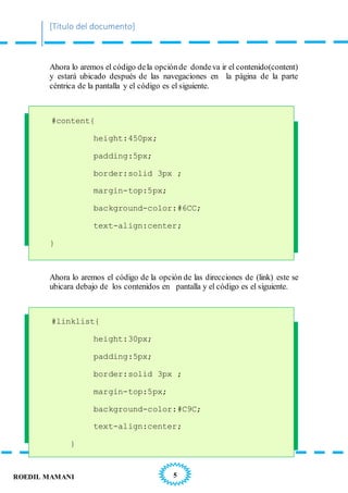 [Título del documento]
5ROEDIL MAMANI
Ahora lo aremos el código dela opciónde dondeva ir el contenido(content)
y estará ubicado después de las navegaciones en la página de la parte
céntrica de la pantalla y el código es el siguiente.
#content{
height:450px;
padding:5px;
border:solid 3px ;
margin-top:5px;
background-color:#6CC;
text-align:center;
}
Ahora lo aremos el código de la opción de las direcciones de (link) este se
ubicara debajo de los contenidos en pantalla y el código es el siguiente.
#linklist{
height:30px;
padding:5px;
border:solid 3px ;
margin-top:5px;
background-color:#C9C;
text-align:center;
}
 