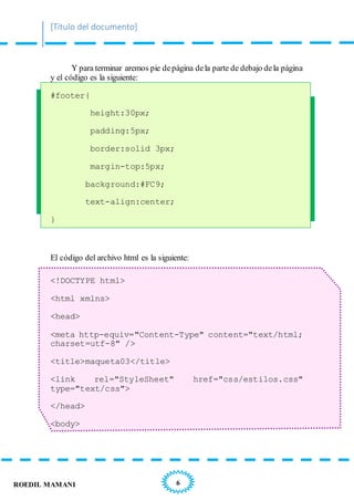 [Título del documento]
6ROEDIL MAMANI
Y para terminar aremos pie depágina dela parte de debajo dela página
y el código es la siguiente:
#footer{
height:30px;
padding:5px;
border:solid 3px;
margin-top:5px;
background:#FC9;
text-align:center;
}
El código del archivo html es la siguiente:
<!DOCTYPE html>
<html xmlns>
<head>
<meta http-equiv="Content-Type" content="text/html;
charset=utf-8" />
<title>maqueta03</title>
<link rel="StyleSheet" href="css/estilos.css"
type="text/css">
</head>
<body>
 