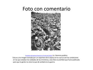 Foto con comentario

Lic. Dominio publico
Esta es una imagen tomada por un reportero de la época en la cual se ven las condiciones
en las que estaban los soldados de las trincheras, esta foto se prohibió que fuera publicada
para que la gente no viera lo que de verdad era la guerra.
Trincheras del ejército francés en el este de Verdún

 