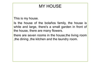 MY HOUSE
This is my house.
Is the house of the bolaños family, the house is
white and large, there's a small garden in front of
the house, there are many flowers.
there are seven rooms in the house,the living room
,the dining ,the kitchen and the laundry room.

 