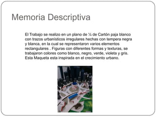 El Trabajo se realizo en un plano de ¼ de Cartón paja blanco
con trazos urbanísticos irregulares hechas con tempera negra
y blanca, en la cual se representaron varios elementos
rectangulares . Figuras con diferentes formas y texturas, se
trabajaron colores como blanco, negro, verde, violeta y gris.
Esta Maqueta esta inspirada en el crecimiento urbano.
Memoria Descriptiva
 