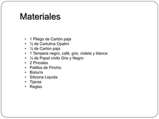 Materiales
• 1 Pliego de Cartón paja
• ½ de Cartulina Opalini
• ½ de Carton paja
• 1 Tempera negro, café, gris, violeta y blanca
• ½ de Papel vinilo Gris y Negro
• 2 Pinceles
• Palillos de Pincho
• Bisturís
• Silicona Liquida
• Tijeras
• Reglas
 