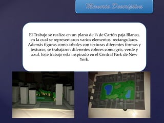 El Trabajo se realizo en un plano de ¼ de Cartón paja Blanco,
en la cual se representaron varios elementos rectangulares.
Además figuras como arboles con texturas diferentes formas y
texturas, se trabajaron diferentes colores como gris, verde y
azul. Este trabajo esta inspirado en el Central Park de New
York.
 