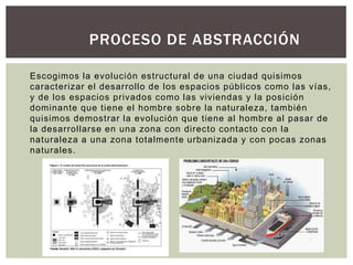 Escogimos la evolución estructural de una ciudad quisimos
caracterizar el desarrollo de los espacios públicos como las vías,
y de los espacios privados como las viviendas y la posición
dominante que tiene el hombre sobre la naturaleza, también
quisimos demostrar la evolución que tiene al hombre al pasar de
la desarrollarse en una zona con directo contacto con la
naturaleza a una zona totalmente urbanizada y con pocas zonas
naturales.
PROCESO DE ABSTRACCIÓN
 